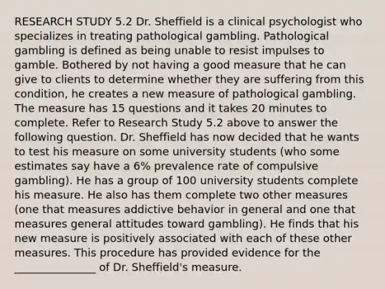 RESEARCH STUDY 5.2 Dr. Sheffield is a clinical psychologist who specializes in treating pathological gambling. Pathological gambling is defined as being unable to resist impulses to gamble. Bothered by not having a good measure that he can give to clients to determine whether they are suffering from this condition, he creates a new measure of pathological gambling. The measure has 15 questions and it takes 20 minutes to complete. Refer to Research Study 5.2 above to answer the following question. Dr. Sheffield has now decided that he wants to test his measure on some university students (who some estimates say have a 6% prevalence rate of compulsive gambling). He has a group of 100 university students complete his measure. He also has them complete two other measures (one that measures addictive behavior in general and one that measures general attitudes toward gambling). He finds that his new measure is positively associated with each of these other measures. This procedure has provided evidence for the _______________ of Dr. Sheffield's measure.