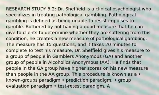 RESEARCH STUDY 5.2: Dr. Sheffield is a clinical psychologist who specializes in treating pathological gambling. Pathological gambling is defined as being unable to resist impulses to gamble. Bothered by not having a good measure that he can give to clients to determine whether they are suffering from this condition, he creates a new measure of pathological gambling. The measure has 15 questions, and it takes 20 minutes to complete To test his measure, Dr. Sheffield gives his measure to a group of people in Gamblers Anonymous (GA) and another group of people in Alcoholics Anonymous (AA). He finds that people in the GA group have higher scores on his new measure than people in the AA group. This procedure is known as a • known-groups paradigm • prediction paradigm. • group evaluation paradigm • test-retest paradigm. A