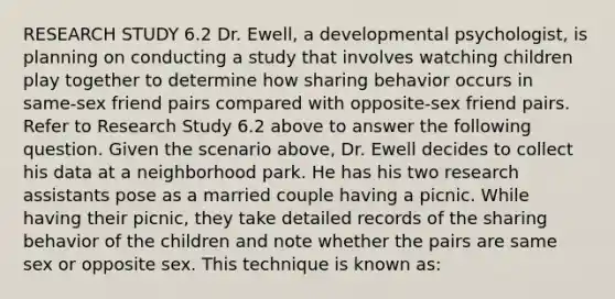 RESEARCH STUDY 6.2 Dr. Ewell, a developmental psychologist, is planning on conducting a study that involves watching children play together to determine how sharing behavior occurs in same-sex friend pairs compared with opposite-sex friend pairs. Refer to Research Study 6.2 above to answer the following question. Given the scenario above, Dr. Ewell decides to collect his data at a neighborhood park. He has his two research assistants pose as a married couple having a picnic. While having their picnic, they take detailed records of the sharing behavior of the children and note whether the pairs are same sex or opposite sex. This technique is known as: