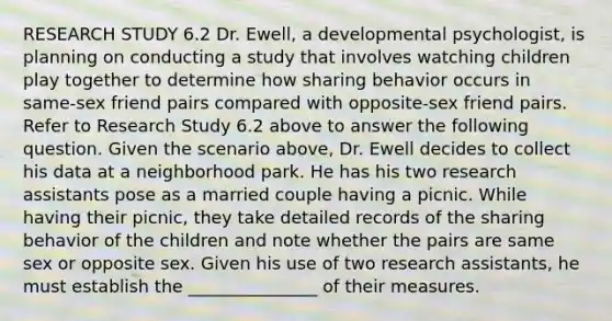 RESEARCH STUDY 6.2 Dr. Ewell, a developmental psychologist, is planning on conducting a study that involves watching children play together to determine how sharing behavior occurs in same-sex friend pairs compared with opposite-sex friend pairs. Refer to Research Study 6.2 above to answer the following question. Given the scenario above, Dr. Ewell decides to collect his data at a neighborhood park. He has his two research assistants pose as a married couple having a picnic. While having their picnic, they take detailed records of the sharing behavior of the children and note whether the pairs are same sex or opposite sex. Given his use of two research assistants, he must establish the _______________ of their measures.