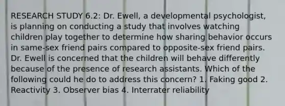 RESEARCH STUDY 6.2: Dr. Ewell, a developmental psychologist, is planning on conducting a study that involves watching children play together to determine how sharing behavior occurs in same-sex friend pairs compared to opposite-sex friend pairs. Dr. Ewell is concerned that the children will behave differently because of the presence of research assistants. Which of the following could he do to address this concern? 1. Faking good 2. Reactivity 3. Observer bias 4. Interrater reliability