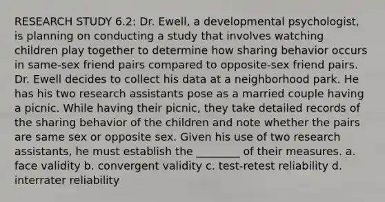 RESEARCH STUDY 6.2: Dr. Ewell, a developmental psychologist, is planning on conducting a study that involves watching children play together to determine how sharing behavior occurs in same-sex friend pairs compared to opposite-sex friend pairs. Dr. Ewell decides to collect his data at a neighborhood park. He has his two research assistants pose as a married couple having a picnic. While having their picnic, they take detailed records of the sharing behavior of the children and note whether the pairs are same sex or opposite sex. Given his use of two research assistants, he must establish the ________ of their measures. a. face validity b. convergent validity c. test-retest reliability d. interrater reliability