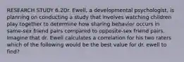 RESEARCH STUDY 6.2Dr. Ewell, a developmental psychologist, is planning on conducting a study that involves watching children play together to determine how sharing behavior occurs in same-sex friend pairs compared to opposite-sex friend pairs. Imagine that dr. Ewell calculates a correlation for his two raters which of the following would be the best value for dr. ewell to find?