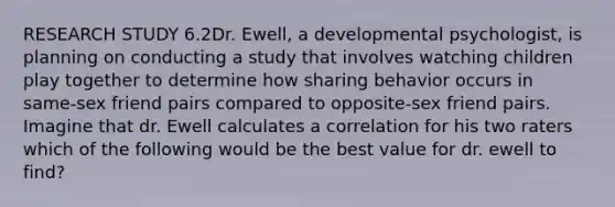 RESEARCH STUDY 6.2Dr. Ewell, a developmental psychologist, is planning on conducting a study that involves watching children play together to determine how sharing behavior occurs in same-sex friend pairs compared to opposite-sex friend pairs. Imagine that dr. Ewell calculates a correlation for his two raters which of the following would be the best value for dr. ewell to find?