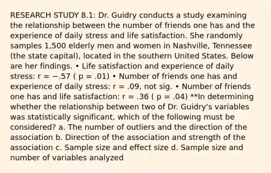 RESEARCH STUDY 8.1: Dr. Guidry conducts a study examining the relationship between the number of friends one has and the experience of daily stress and life satisfaction. She randomly samples 1,500 elderly men and women in Nashville, Tennessee (the state capital), located in the southern United States. Below are her findings. • Life satisfaction and experience of daily stress: r = −.57 ( p = .01) • Number of friends one has and experience of daily stress: r = .09, not sig. • Number of friends one has and life satisfaction: r = .36 ( p = .04) **In determining whether the relationship between two of Dr. Guidry's variables was statistically significant, which of the following must be considered? a. The number of outliers and the direction of the association b. Direction of the association and strength of the association c. Sample size and effect size d. Sample size and number of variables analyzed