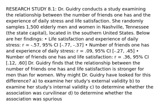 RESEARCH STUDY 8.1: Dr. Guidry conducts a study examining the relationship between the number of friends one has and the experience of daily stress and life satisfaction. She randomly samples 1,500 elderly men and women in Nashville, Tennessee (the state capital), located in the southern United States. Below are her findings: • Life satisfaction and experience of daily stress: r = -.57, 95% CI [-.77, -.37] • Number of friends one has and experience of daily stress: r = .09, 95% CI [-.27, .45] • Number of friends one has and life satisfaction: r = .36, 95% CI [.12, .60] Dr. Guidry finds that the relationship between the number of friends one has and life satisfaction is stronger for men than for women. Why might Dr. Guidry have looked for this difference? a) to examine her study's external validity b) to examine her study's internal validity c) to determine whether the association was curvilinear d) to determine whether the association was spurious