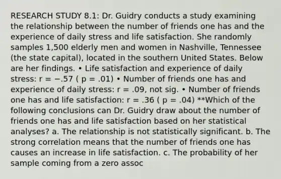 RESEARCH STUDY 8.1: Dr. Guidry conducts a study examining the relationship between the number of friends one has and the experience of daily stress and life satisfaction. She randomly samples 1,500 elderly men and women in Nashville, Tennessee (the state capital), located in the southern United States. Below are her findings. • Life satisfaction and experience of daily stress: r = −.57 ( p = .01) • Number of friends one has and experience of daily stress: r = .09, not sig. • Number of friends one has and life satisfaction: r = .36 ( p = .04) **Which of the following conclusions can Dr. Guidry draw about the number of friends one has and life satisfaction based on her statistical analyses? a. The relationship is not statistically significant. b. The strong correlation means that the number of friends one has causes an increase in life satisfaction. c. The probability of her sample coming from a zero assoc