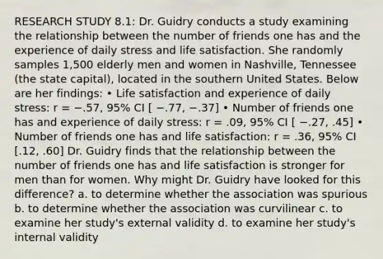 RESEARCH STUDY 8.1: Dr. Guidry conducts a study examining the relationship between the number of friends one has and the experience of daily stress and life satisfaction. She randomly samples 1,500 elderly men and women in Nashville, Tennessee (the state capital), located in the southern United States. Below are her findings: • Life satisfaction and experience of daily stress: r = −.57, 95% CI [ −.77, −.37] • Number of friends one has and experience of daily stress: r = .09, 95% CI [ −.27, .45] • Number of friends one has and life satisfaction: r = .36, 95% CI [.12, .60] Dr. Guidry finds that the relationship between the number of friends one has and life satisfaction is stronger for men than for women. Why might Dr. Guidry have looked for this difference? a. to determine whether the association was spurious b. to determine whether the association was curvilinear c. to examine her study's external validity d. to examine her study's internal validity