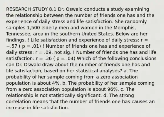 RESEARCH STUDY 8.1 Dr. Oswald conducts a study examining the relationship between the number of friends one has and the experience of daily stress and life satisfaction. She randomly samples 1,500 elderly men and women in the Memphis, Tennessee, area in the southern United States. Below are her findings. ! Life satisfaction and experience of daily stress: r = −.57 ( p = .01) ! Number of friends one has and experience of daily stress: r = .09, not sig. ! Number of friends one has and life satisfaction: r = .36 ( p = .04) Which of the following conclusions can Dr. Oswald draw about the number of friends one has and life satisfaction, based on her statistical analyses? a. The probability of her sample coming from a zero association population is about 4%. b. The probability of her sample coming from a zero association population is about 96%. c. The relationship is not statistically significant. d. The strong correlation means that the number of friends one has causes an increase in life satisfaction.