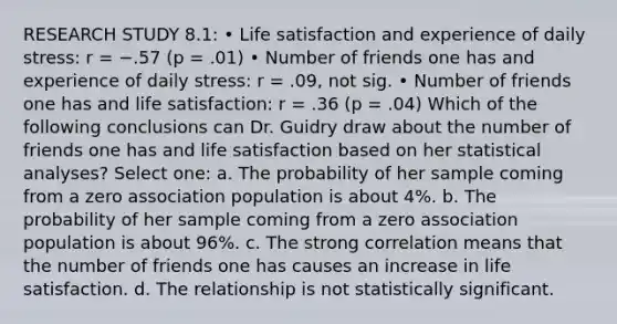 RESEARCH STUDY 8.1: • Life satisfaction and experience of daily stress: r = −.57 (p = .01) • Number of friends one has and experience of daily stress: r = .09, not sig. • Number of friends one has and life satisfaction: r = .36 (p = .04) Which of the following conclusions can Dr. Guidry draw about the number of friends one has and life satisfaction based on her statistical analyses? Select one: a. The probability of her sample coming from a zero association population is about 4%. b. The probability of her sample coming from a zero association population is about 96%. c. The strong correlation means that the number of friends one has causes an increase in life satisfaction. d. The relationship is not statistically significant.