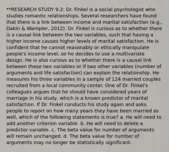 **RESEARCH STUDY 9.2: Dr. Finkel is a social psychologist who studies romantic relationships. Several researchers have found that there is a link between income and marital satisfaction (e.g., Dakin & Wampler, 2012). Dr. Finkel is curious as to whether there is a causal link between the two variables, such that having a higher income causes higher levels of marital satisfaction. He is confident that he cannot reasonably or ethically manipulate people's income level, so he decides to use a multivariate design. He is also curious as to whether there is a causal link between these two variables or if two other variables (number of arguments and life satisfaction) can explain the relationship. He measures his three variables in a sample of 124 married couples recruited from a local community center. One of Dr. Finkel's colleagues argues that he should have considered years of marriage in his study, which is a known predictor of marital satisfaction. If Dr. Finkel conducts his study again and asks people to report on how many years they have been married as well, which of the following statements is true? a. He will need to add another criterion variable. b. He will need to delete a predictor variable. c. The beta value for number of arguments will remain unchanged. d. The beta value for number of arguments may no longer be statistically significant.