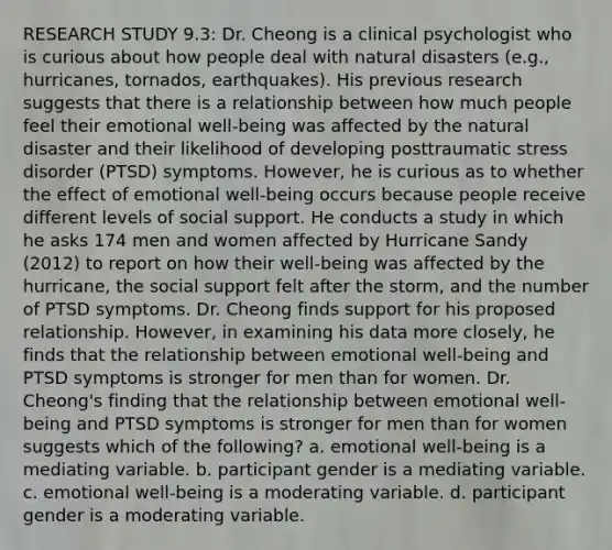 RESEARCH STUDY 9.3: Dr. Cheong is a clinical psychologist who is curious about how people deal with natural disasters (e.g., hurricanes, tornados, earthquakes). His previous research suggests that there is a relationship between how much people feel their emotional well-being was affected by the natural disaster and their likelihood of developing posttraumatic stress disorder (PTSD) symptoms. However, he is curious as to whether the effect of emotional well-being occurs because people receive different levels of social support. He conducts a study in which he asks 174 men and women affected by Hurricane Sandy (2012) to report on how their well-being was affected by the hurricane, the social support felt after the storm, and the number of PTSD symptoms. Dr. Cheong finds support for his proposed relationship. However, in examining his data more closely, he finds that the relationship between emotional well-being and PTSD symptoms is stronger for men than for women. Dr. Cheong's finding that the relationship between emotional well-being and PTSD symptoms is stronger for men than for women suggests which of the following? a. emotional well-being is a mediating variable. b. participant gender is a mediating variable. c. emotional well-being is a moderating variable. d. participant gender is a moderating variable.