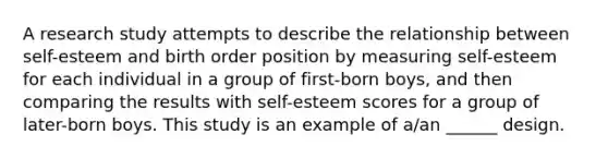 A research study attempts to describe the relationship between self-esteem and birth order position by measuring self-esteem for each individual in a group of first-born boys, and then comparing the results with self-esteem scores for a group of later-born boys. This study is an example of a/an ______ design.