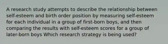 A research study attempts to describe the relationship between self-esteem and birth order position by measuring self-esteem for each individual in a group of first-born boys, and then comparing the results with self-esteem scores for a group of later-born boys Which research strategy is being used?