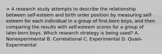 > A research study attempts to describe the relationship between self-esteem and birth order position by measuring self-esteem for each individual in a group of first-born boys, and then comparing the results with self-esteem scores for a group of later-born boys. Which research strategy is being used? A. Nonexperimental B. Correlational C. Experimental D. Quasi-Experimental