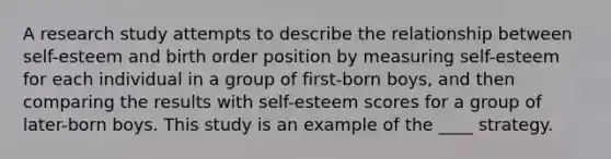 A research study attempts to describe the relationship between self-esteem and birth order position by measuring self-esteem for each individual in a group of first-born boys, and then comparing the results with self-esteem scores for a group of later-born boys. This study is an example of the ____ strategy.