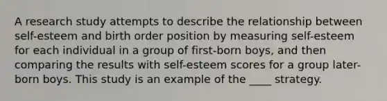 A research study attempts to describe the relationship between self-esteem and birth order position by measuring self-esteem for each individual in a group of first-born boys, and then comparing the results with self-esteem scores for a group later-born boys. This study is an example of the ____ strategy.​