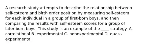 A research study attempts to describe the relationship between self-esteem and birth order position by measuring self-esteem for each individual in a group of first-born boys, and then comparing the results with self-esteem scores for a group of later-born boys. This study is an example of the ____ strategy. A. correlational B. experimental C. nonexperimental D. quasi-experimental