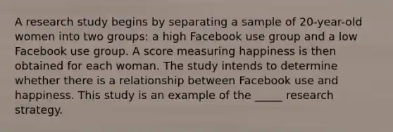 A research study begins by separating a sample of 20-year-old women into two groups: a high Facebook use group and a low Facebook use group. A score measuring happiness is then obtained for each woman. The study intends to determine whether there is a relationship between Facebook use and happiness. This study is an example of the _____ research strategy.​