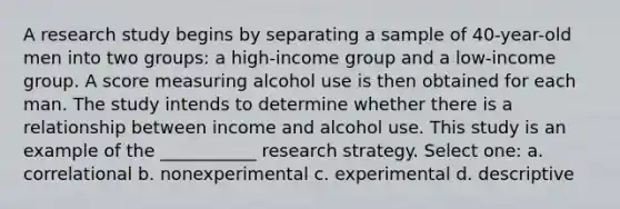 A research study begins by separating a sample of 40-year-old men into two groups: a high-income group and a low-income group. A score measuring alcohol use is then obtained for each man. The study intends to determine whether there is a relationship between income and alcohol use. This study is an example of the ___________ research strategy. Select one: a. correlational b. nonexperimental c. experimental d. descriptive