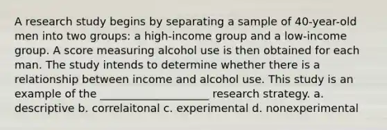 A research study begins by separating a sample of 40-year-old men into two groups: a high-income group and a low-income group. A score measuring alcohol use is then obtained for each man. The study intends to determine whether there is a relationship between income and alcohol use. This study is an example of the ____________________ research strategy. a. descriptive b. correlaitonal c. experimental d. nonexperimental