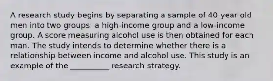 A research study begins by separating a sample of 40-year-old men into two groups: a high-income group and a low-income group. A score measuring alcohol use is then obtained for each man. The study intends to determine whether there is a relationship between income and alcohol use. This study is an example of the __________ research strategy.