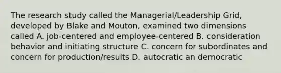 The research study called the Managerial/Leadership Grid, developed by Blake and Mouton, examined two dimensions called A. job-centered and employee-centered B. consideration behavior and initiating structure C. concern for subordinates and concern for production/results D. autocratic an democratic