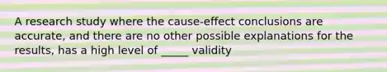 A research study where the cause-effect conclusions are accurate, and there are no other possible explanations for the results, has a high level of _____ validity