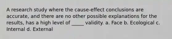 A research study where the cause-effect conclusions are accurate, and there are no other possible explanations for the results, has a high level of _____ validity. a. Face b. Ecological c. Internal d. External