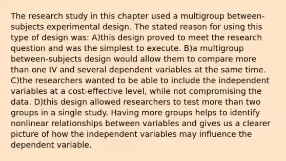 The research study in this chapter used a multigroup between-subjects experimental design. The stated reason for using this type of design was: A)this design proved to meet the research question and was the simplest to execute. B)a multigroup between-subjects design would allow them to compare more than one IV and several dependent variables at the same time. C)the researchers wanted to be able to include the independent variables at a cost-effective level, while not compromising the data. D)this design allowed researchers to test more than two groups in a single study. Having more groups helps to identify nonlinear relationships between variables and gives us a clearer picture of how the independent variables may influence the dependent variable.