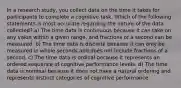 In a research study, you collect data on the time it takes for participants to complete a cognitive task. Which of the following statements is most accurate regarding the nature of the data collected? a) The time data is continuous because it can take on any value within a given range, and fractions of a second can be measured. b) The time data is discrete because it can only be measured in whole seconds and does not include fractions of a second. c) The time data is ordinal because it represents an ordered sequence of cognitive performance levels. d) The time data is nominal because it does not have a natural ordering and represents distinct categories of cognitive performance.