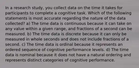 In a research study, you collect data on the time it takes for participants to complete a cognitive task. Which of the following statements is most accurate regarding the nature of the data collected? a) The time data is continuous because it can take on any value within a given range, and fractions of a second can be measured. b) The time data is discrete because it can only be measured in whole seconds and does not include fractions of a second. c) The time data is ordinal because it represents an ordered sequence of cognitive performance levels. d) The time data is nominal because it does not have a natural ordering and represents distinct categories of cognitive performance.