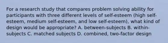 For a research study that compares problem solving ability for participants with three different levels of self-esteem (high self-esteem, medium self-esteem, and low self-esteem), what kind of design would be appropriate? A. between-subjects B. within-subjects C. matched subjects D. combined, two-factor design