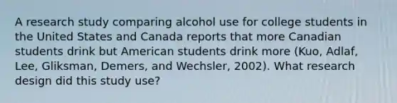 A research study comparing alcohol use for college students in the United States and Canada reports that more Canadian students drink but American students drink more (Kuo, Adlaf, Lee, Gliksman, Demers, and Wechsler, 2002). What research design did this study use?