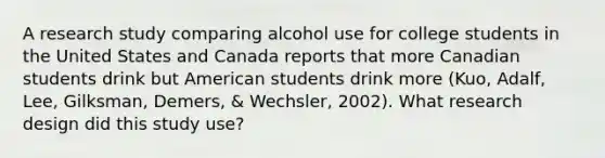 A research study comparing alcohol use for college students in the United States and Canada reports that more Canadian students drink but American students drink more (Kuo, Adalf, Lee, Gilksman, Demers, & Wechsler, 2002). What research design did this study use?