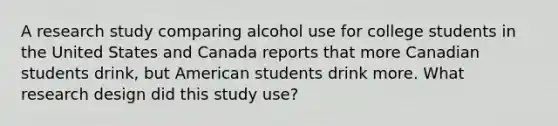 A research study comparing alcohol use for college students in the United States and Canada reports that more Canadian students drink, but American students drink more. What research design did this study use?