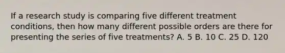 If a research study is comparing five different treatment conditions, then how many different possible orders are there for presenting the series of five treatments? A. 5 B. 10 C. 25 D. 120