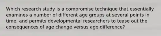 Which research study is a compromise technique that essentially examines a number of different age groups at several points in time, and permits developmental researchers to tease out the consequences of age change versus age difference?