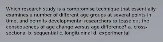 Which research study is a compromise technique that essentially examines a number of different age groups at several points in time, and permits developmental researchers to tease out the consequences of age change versus age difference? a. cross-sectional b. sequential c. longitudinal d. experimental