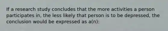 If a research study concludes that the more activities a person participates in, the less likely that person is to be depressed, the conclusion would be expressed as a(n):