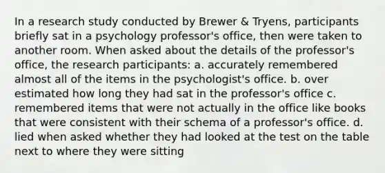 In a research study conducted by Brewer & Tryens, participants briefly sat in a psychology professor's office, then were taken to another room. When asked about the details of the professor's office, the research participants: a. accurately remembered almost all of the items in the psychologist's office. b. over estimated how long they had sat in the professor's office c. remembered items that were not actually in the office like books that were consistent with their schema of a professor's office. d. lied when asked whether they had looked at the test on the table next to where they were sitting