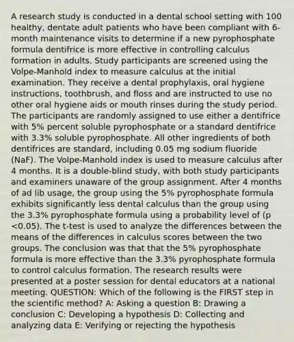 A research study is conducted in a dental school setting with 100 healthy, dentate adult patients who have been compliant with 6-month maintenance visits to determine if a new pyrophosphate formula dentifrice is more effective in controlling calculus formation in adults. Study participants are screened using the Volpe-Manhold index to measure calculus at the initial examination. They receive a dental prophylaxis, oral hygiene instructions, toothbrush, and floss and are instructed to use no other oral hygiene aids or mouth rinses during the study period. The participants are randomly assigned to use either a dentifrice with 5% percent soluble pyrophosphate or a standard dentifrice with 3.3% soluble pyrophosphate. All other ingredients of both dentifrices are standard, including 0.05 mg sodium fluoride (NaF). The Volpe-Manhold index is used to measure calculus after 4 months. It is a double-blind study, with both study participants and examiners unaware of the group assignment. After 4 months of ad lib usage, the group using the 5% pyrophosphate formula exhibits significantly less dental calculus than the group using the 3.3% pyrophosphate formula using a probability level of (p <0.05). The t-test is used to analyze the differences between the means of the differences in calculus scores between the two groups. The conclusion was that that the 5% pyrophosphate formula is more effective than the 3.3% pyrophosphate formula to control calculus formation. The research results were presented at a poster session for dental educators at a national meeting. QUESTION: Which of the following is the FIRST step in the scientific method? A: Asking a question B: Drawing a conclusion C: Developing a hypothesis D: Collecting and analyzing data E: Verifying or rejecting the hypothesis