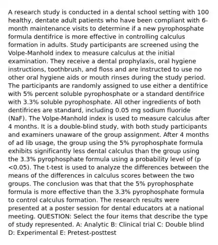 A research study is conducted in a dental school setting with 100 healthy, dentate adult patients who have been compliant with 6-month maintenance visits to determine if a new pyrophosphate formula dentifrice is more effective in controlling calculus formation in adults. Study participants are screened using the Volpe-Manhold index to measure calculus at the initial examination. They receive a dental prophylaxis, oral hygiene instructions, toothbrush, and floss and are instructed to use no other oral hygiene aids or mouth rinses during the study period. The participants are randomly assigned to use either a dentifrice with 5% percent soluble pyrophosphate or a standard dentifrice with 3.3% soluble pyrophosphate. All other ingredients of both dentifrices are standard, including 0.05 mg sodium fluoride (NaF). The Volpe-Manhold index is used to measure calculus after 4 months. It is a double-blind study, with both study participants and examiners unaware of the group assignment. After 4 months of ad lib usage, the group using the 5% pyrophosphate formula exhibits significantly less dental calculus than the group using the 3.3% pyrophosphate formula using a probability level of (p <0.05). The t-test is used to analyze the differences between the means of the differences in calculus scores between the two groups. The conclusion was that that the 5% pyrophosphate formula is more effective than the 3.3% pyrophosphate formula to control calculus formation. The research results were presented at a poster session for dental educators at a national meeting. QUESTION: Select the four items that describe the type of study represented. A: Analytic B: Clinical trial C: Double blind D: Experimental E: Pretest-posttest