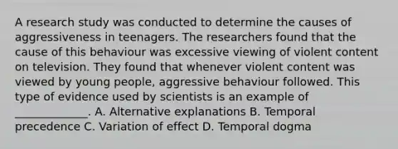 A research study was conducted to determine the causes of aggressiveness in teenagers. The researchers found that the cause of this behaviour was excessive viewing of violent content on television. They found that whenever violent content was viewed by young people, aggressive behaviour followed. This type of evidence used by scientists is an example of _____________. A. Alternative explanations B. Temporal precedence C. Variation of effect D. Temporal dogma