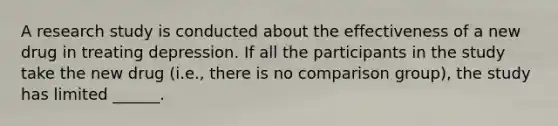 A research study is conducted about the effectiveness of a new drug in treating depression. If all the participants in the study take the new drug (i.e., there is no comparison group), the study has limited ______.