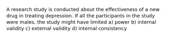 A research study is conducted about the effectiveness of a new drug in treating depression. If all the participants in the study were males, the study might have limited a) power b) internal validity c) external validity d) internal consistency