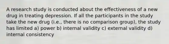 A research study is conducted about the effectiveness of a new drug in treating depression. If all the participants in the study take the new drug (i.e., there is no comparison group), the study has limited a) power b) internal validity c) external validity d) internal consistency