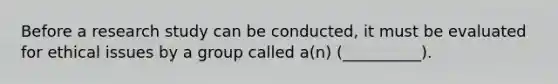 Before a research study can be conducted, it must be evaluated for ethical issues by a group called a(n) (__________).