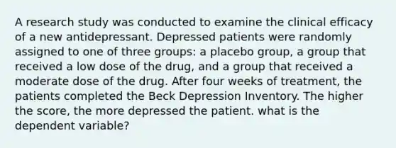 A research study was conducted to examine the clinical efficacy of a new antidepressant. Depressed patients were randomly assigned to one of three groups: a placebo group, a group that received a low dose of the drug, and a group that received a moderate dose of the drug. After four weeks of treatment, the patients completed the Beck Depression Inventory. The higher the score, the more depressed the patient. what is the dependent variable?