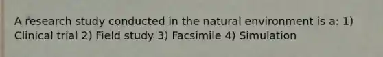 A research study conducted in the natural environment is a: 1) Clinical trial 2) Field study 3) Facsimile 4) Simulation